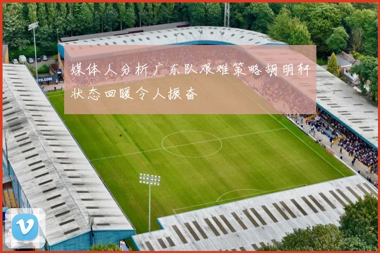 媒体人分析广东队艰难策略胡明轩状态回暖令人振奋