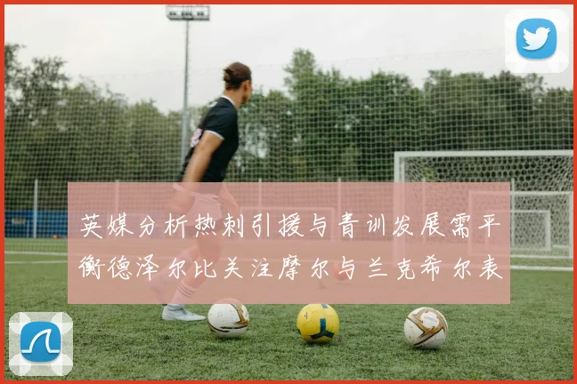 英媒分析热刺引援与青训发展需平衡德泽尔比关注摩尔与兰克希尔表现