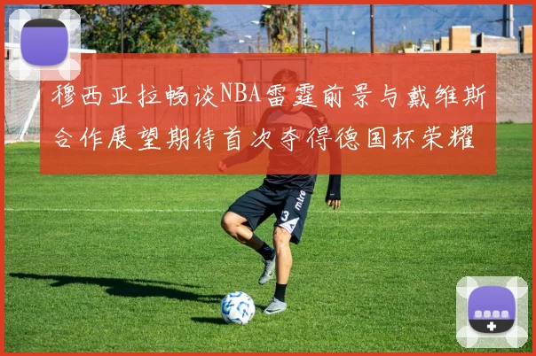 穆西亚拉畅谈NBA雷霆前景与戴维斯合作展望期待首次夺得德国杯荣耀
