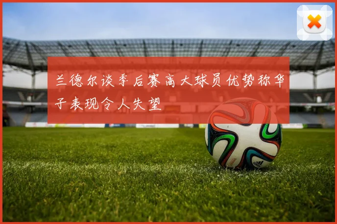 兰德尔谈季后赛高大球员优势称华子表现令人失望