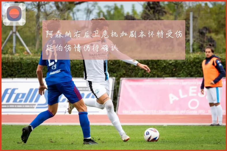 阿森纳右后卫危机加剧本怀特受伤廷伯伤情仍待确认