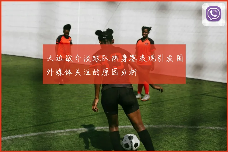 大迫敬介谈球队热身赛表现引发国外媒体关注的原因分析
