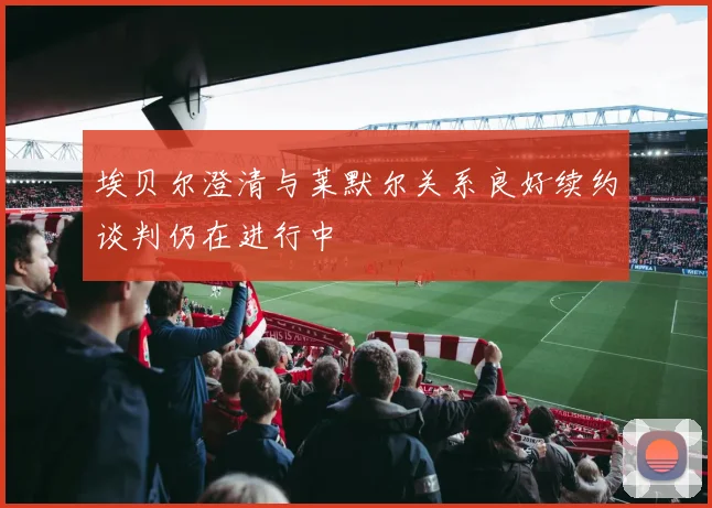 埃贝尔澄清与莱默尔关系良好续约谈判仍在进行中