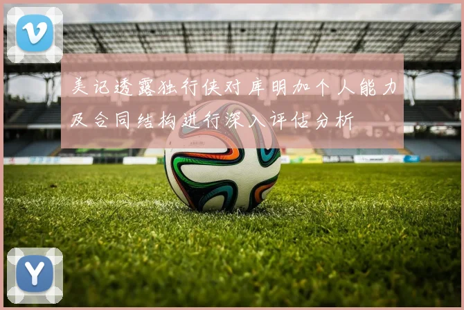 美记透露独行侠对库明加个人能力及合同结构进行深入评估分析