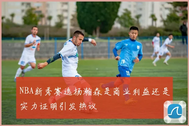 NBA新秀赛选杨瀚森是商业利益还是实力证明引发热议