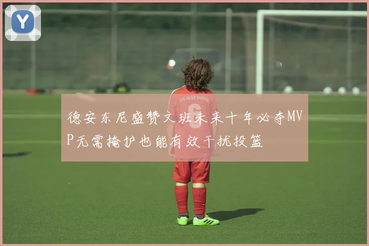 德安东尼盛赞文班未来十年必夺MVP无需掩护也能有效干扰投篮