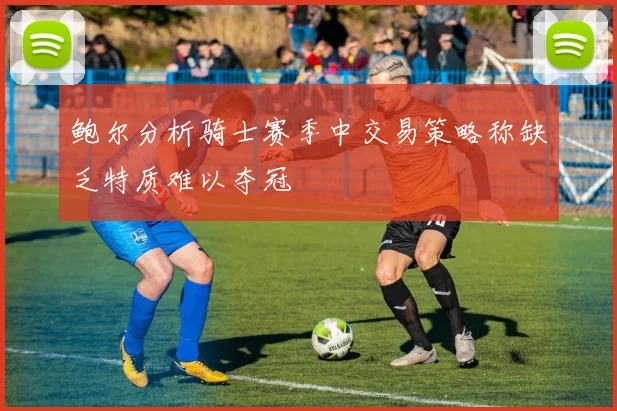 鲍尔分析骑士赛季中交易策略称缺乏特质难以夺冠