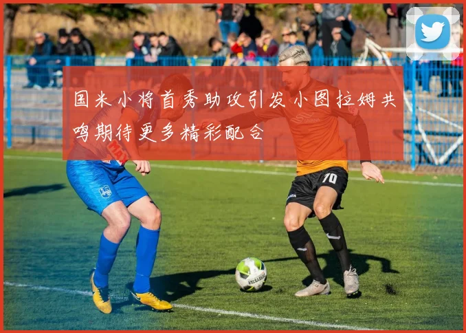 国米小将首秀助攻引发小图拉姆共鸣期待更多精彩配合