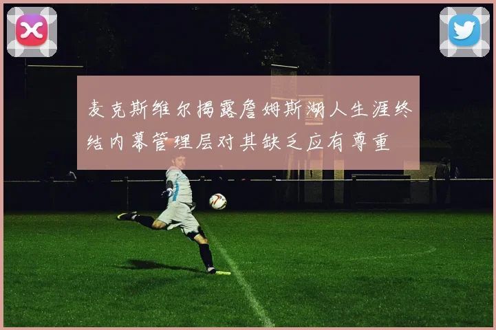 麦克斯维尔揭露詹姆斯湖人生涯终结内幕管理层对其缺乏应有尊重