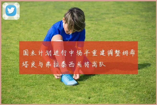 国米计划进行中场半重建调整姆希塔良与弗拉泰西或将离队