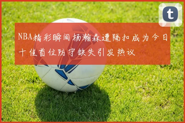NBA精彩瞬间杨瀚森遭隔扣成为今日十佳首位防守缺失引发热议