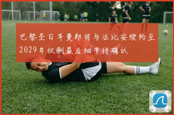 巴黎圣日耳曼即将与法比安续约至2029年仅剩最后细节待确认