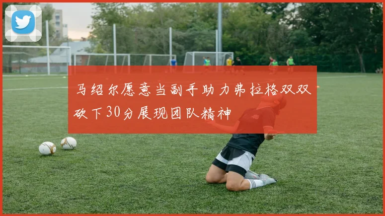 马绍尔愿意当副手助力弗拉格双双砍下30分展现团队精神