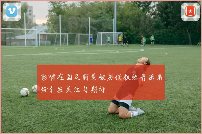 彭啸在国足前景被历任教练普遍看好引发关注与期待