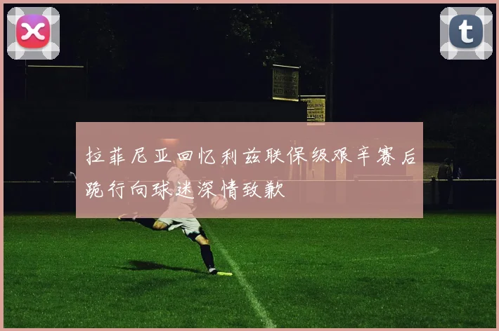 拉菲尼亚回忆利兹联保级艰辛赛后跪行向球迷深情致歉