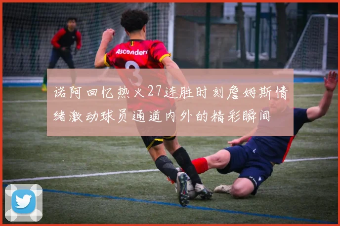 诺阿回忆热火27连胜时刻詹姆斯情绪激动球员通道内外的精彩瞬间