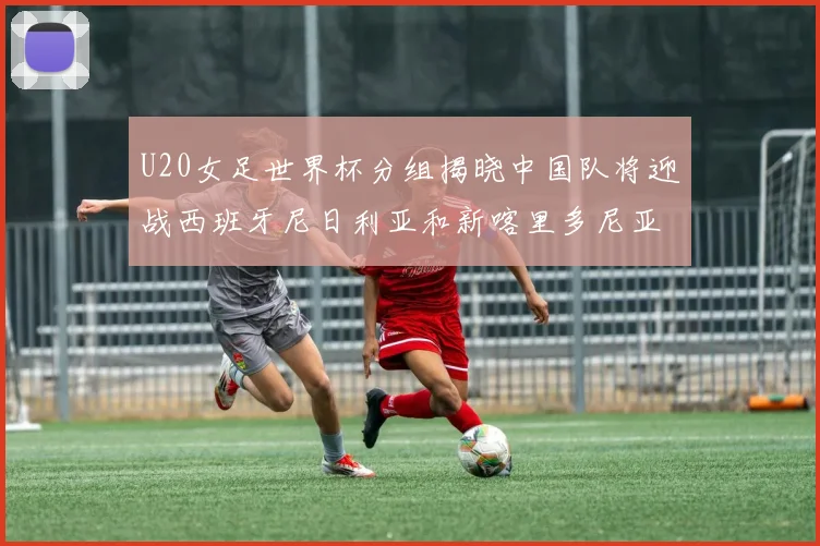U20女足世界杯分组揭晓中国队将迎战西班牙尼日利亚和新喀里多尼亚
