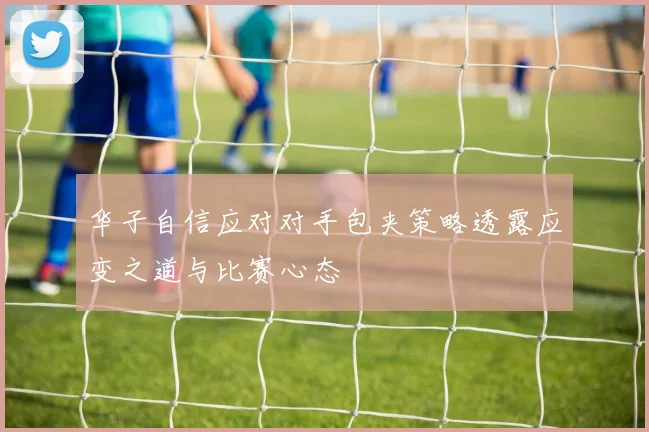 华子自信应对对手包夹策略透露应变之道与比赛心态